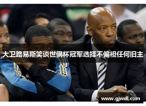 大卫路易斯笑谈世俱杯冠军选择不偏袒任何旧主